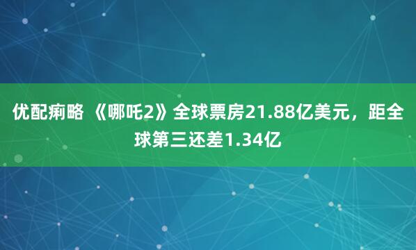优配痢略 《哪吒2》全球票房21.88亿美元，距全球第三还差1.34亿
