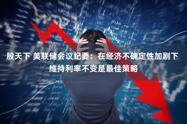 股天下 美联储会议纪要：在经济不确定性加剧下 维持利率不变是最佳策略