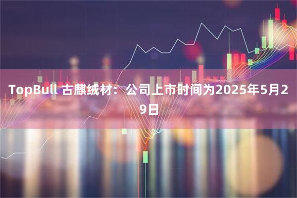 TopBull 古麒绒材：公司上市时间为2025年5月29日