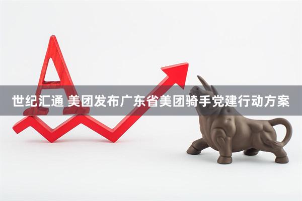 世纪汇通 美团发布广东省美团骑手党建行动方案
