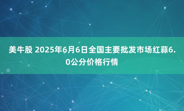 美牛股 2025年6月6日全国主要批发市场红蒜6.0公分价格行情