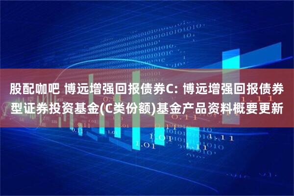 股配咖吧 博远增强回报债券C: 博远增强回报债券型证券投资基金(C类份额)基金产品资料概要更新