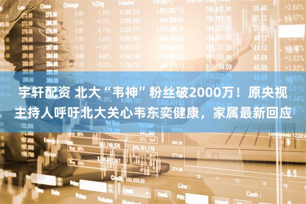 宇轩配资 北大“韦神”粉丝破2000万！原央视主持人呼吁北大关心韦东奕健康，家属最新回应