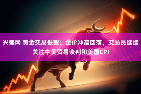 兴盛网 黄金交易提醒：金价冲高回落，交易员继续关注中美贸易谈判和美国CPI