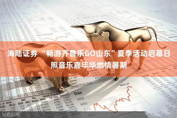 海陆证券 “畅游齐鲁乐GO山东”夏季活动启幕日照音乐嘉年华燃情暑期