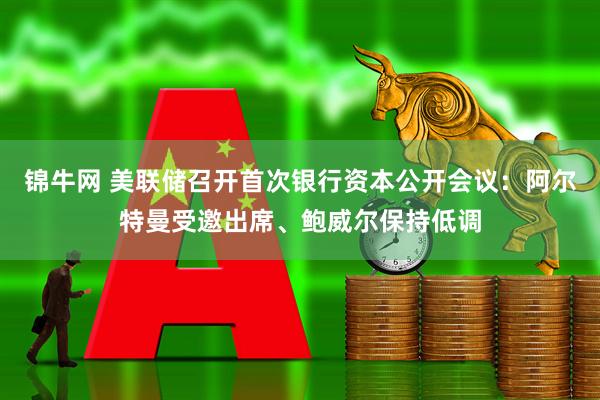 锦牛网 美联储召开首次银行资本公开会议：阿尔特曼受邀出席、鲍威尔保持低调
