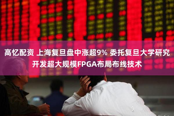 高忆配资 上海复旦盘中涨超9% 委托复旦大学研究开发超大规模FPGA布局布线技术