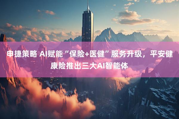 申捷策略 AI赋能“保险+医健”服务升级，平安健康险推出三大AI智能体
