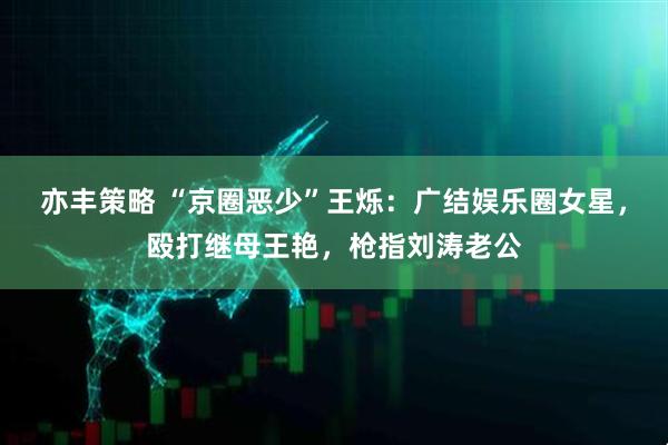 亦丰策略 “京圈恶少”王烁：广结娱乐圈女星，殴打继母王艳，枪指刘涛老公