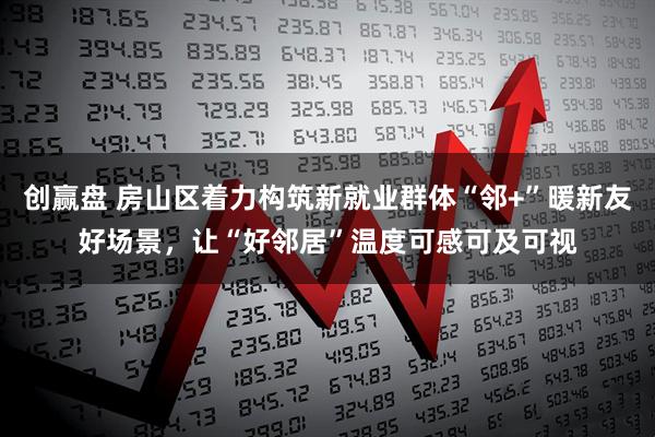 创赢盘 房山区着力构筑新就业群体“邻+”暖新友好场景，让“好邻居”温度可感可及可视