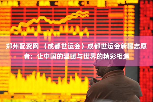 郑州配资网 （成都世运会）成都世运会新疆志愿者：让中国的温暖与世界的精彩相遇