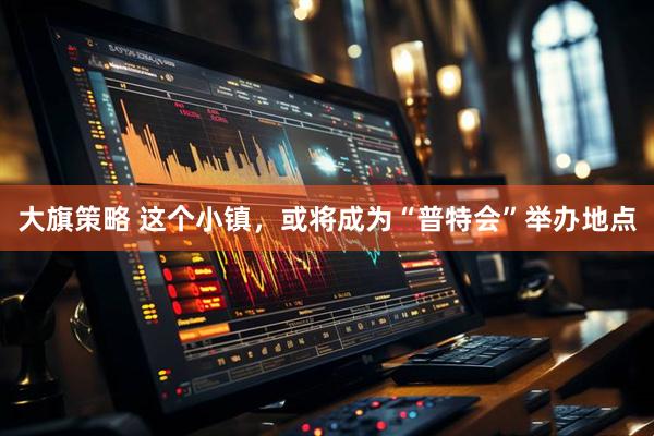 大旗策略 这个小镇，或将成为“普特会”举办地点