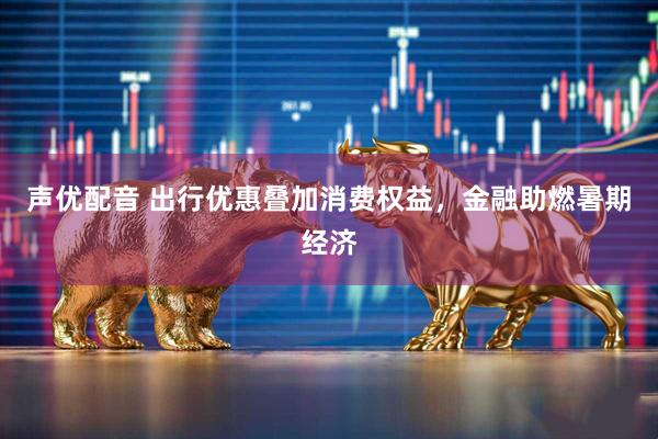 声优配音 出行优惠叠加消费权益，金融助燃暑期经济