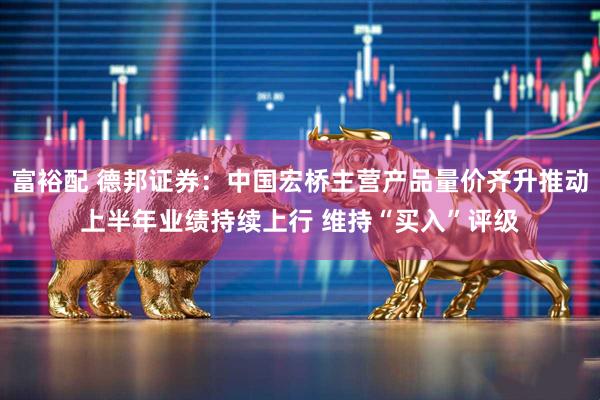 富裕配 德邦证券：中国宏桥主营产品量价齐升推动上半年业绩持续上行 维持“买入”评级