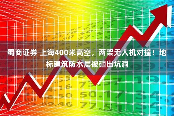 蜀商证券 上海400米高空，两架无人机对撞！地标建筑防水层被砸出坑洞