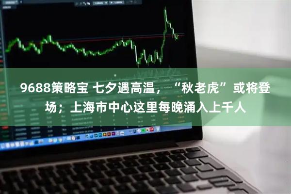 9688策略宝 七夕遇高温， “秋老虎” 或将登场；上海市中心这里每晚涌入上千人