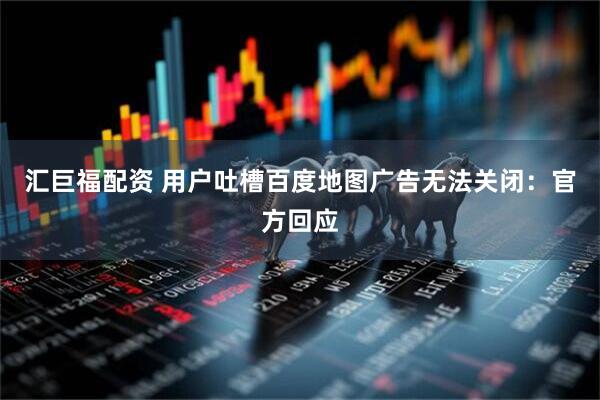 汇巨福配资 用户吐槽百度地图广告无法关闭：官方回应