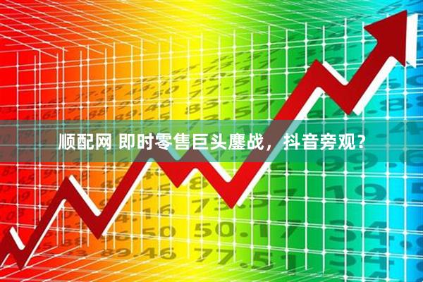 顺配网 即时零售巨头鏖战，抖音旁观？