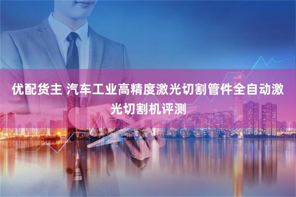 优配货主 汽车工业高精度激光切割管件全自动激光切割机评测