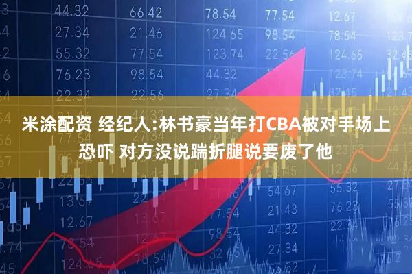 米涂配资 经纪人:林书豪当年打CBA被对手场上恐吓 对方没说踹折腿说要废了他