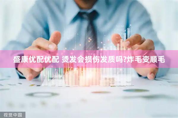 盛康优配优配 烫发会损伤发质吗?炸毛变顺毛