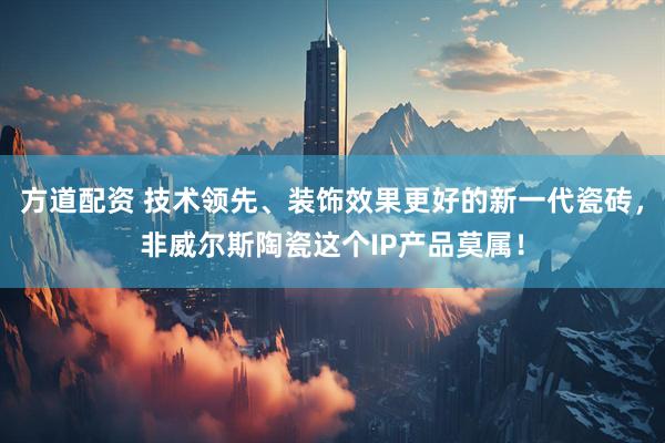 方道配资 技术领先、装饰效果更好的新一代瓷砖，非威尔斯陶瓷这个IP产品莫属！
