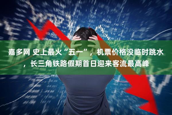 嘉多网 史上最火“五一”，机票价格没临时跳水，长三角铁路假期首日迎来客流最高峰