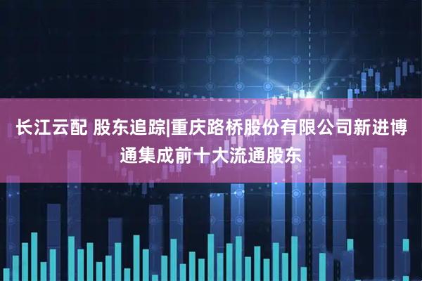 长江云配 股东追踪|重庆路桥股份有限公司新进博通集成前十大流通股东
