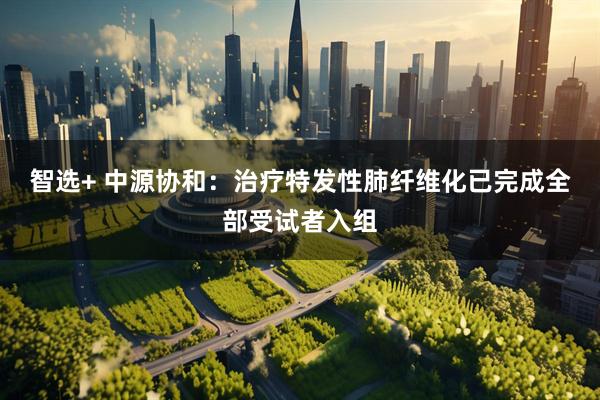 智选+ 中源协和：治疗特发性肺纤维化已完成全部受试者入组