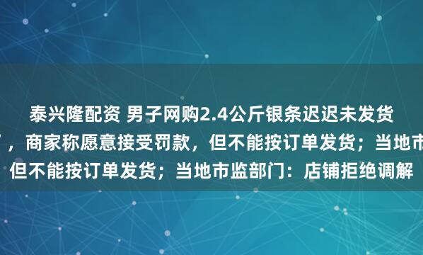泰兴隆配资 男子网购2.4公斤银条迟迟未发货，“店铺清空客服失联”，商家称愿意接受罚款，但不能按订单发货；当地市监部门：店铺拒绝调解