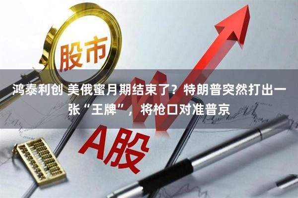 鸿泰利创 美俄蜜月期结束了？特朗普突然打出一张“王牌”，将枪口对准普京