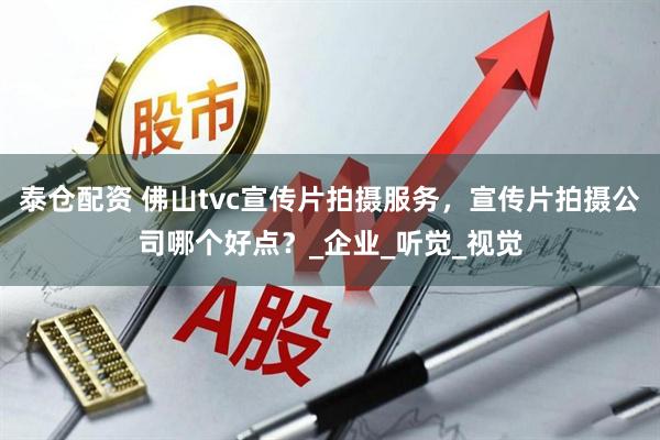 泰仓配资 佛山tvc宣传片拍摄服务,宣传片拍摄公司哪个好点?_企业_听觉_视觉