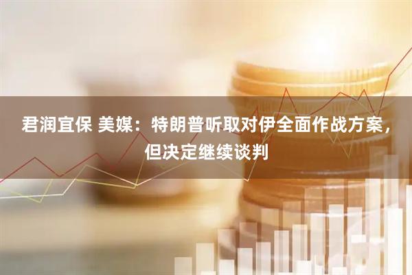 君润宜保 美媒:特朗普听取对伊全面作战方案,但决定继续谈判